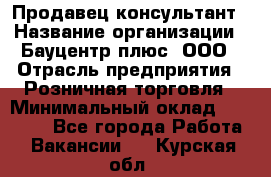 Продавец-консультант › Название организации ­ Бауцентр плюс, ООО › Отрасль предприятия ­ Розничная торговля › Минимальный оклад ­ 22 500 - Все города Работа » Вакансии   . Курская обл.